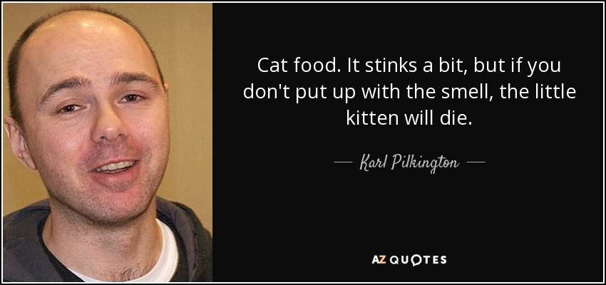 Cat food. It stinks a bit, but if you don't put up with the smell, the little kitten will die. - Karl Pilkington
