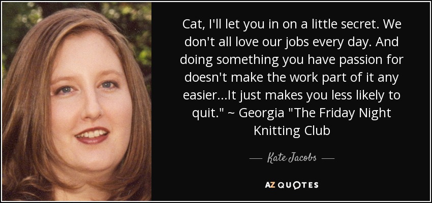 Cat, I'll let you in on a little secret. We don't all love our jobs every day. And doing something you have passion for doesn't make the work part of it any easier...It just makes you less likely to quit.