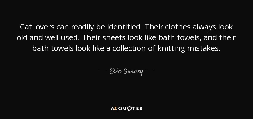 Cat lovers can readily be identified. Their clothes always look old and well used. Their sheets look like bath towels, and their bath towels look like a collection of knitting mistakes. - Eric Gurney