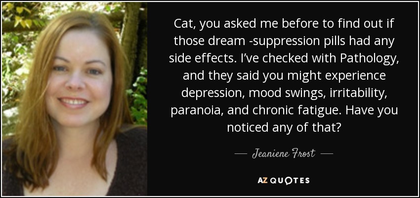 Cat, you asked me before to find out if those dream -suppression pills had any side effects. I’ve checked with Pathology, and they said you might experience depression, mood swings, irritability, paranoia, and chronic fatigue. Have you noticed any of that? - Jeaniene Frost