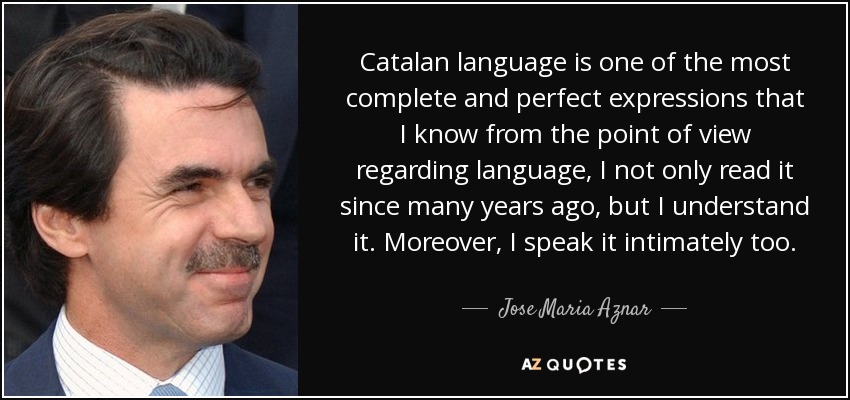 Catalan language is one of the most complete and perfect expressions that I know from the point of view regarding language, I not only read it since many years ago, but I understand it. Moreover, I speak it intimately too. - Jose Maria Aznar