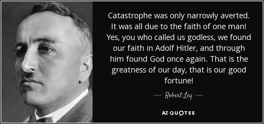Catastrophe was only narrowly averted. It was all due to the faith of one man! Yes, you who called us godless, we found our faith in Adolf Hitler, and through him found God once again. That is the greatness of our day, that is our good fortune! - Robert Ley