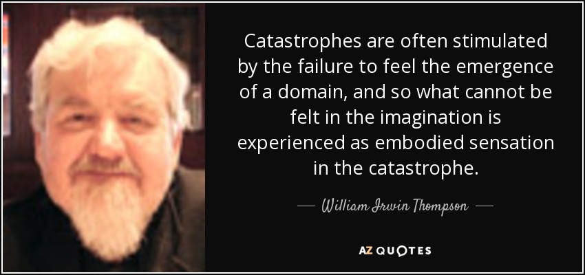 Catastrophes are often stimulated by the failure to feel the emergence of a domain, and so what cannot be felt in the imagination is experienced as embodied sensation in the catastrophe. - William Irwin Thompson