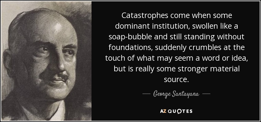 Catastrophes come when some dominant institution, swollen like a soap-bubble and still standing without foundations, suddenly crumbles at the touch of what may seem a word or idea, but is really some stronger material source. - George Santayana