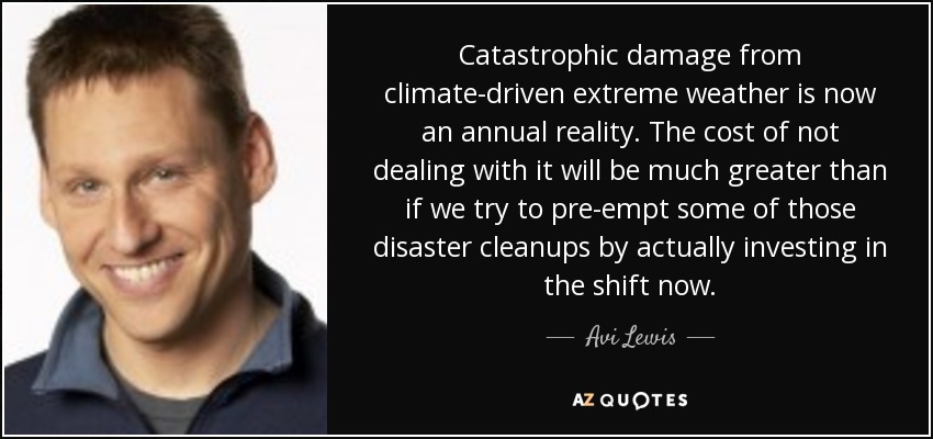 Catastrophic damage from climate-driven extreme weather is now an annual reality. The cost of not dealing with it will be much greater than if we try to pre-empt some of those disaster cleanups by actually investing in the shift now. - Avi Lewis