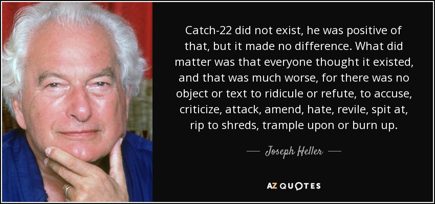 Catch-22 did not exist, he was positive of that, but it made no difference. What did matter was that everyone thought it existed, and that was much worse, for there was no object or text to ridicule or refute, to accuse, criticize, attack, amend, hate, revile, spit at, rip to shreds, trample upon or burn up. - Joseph Heller