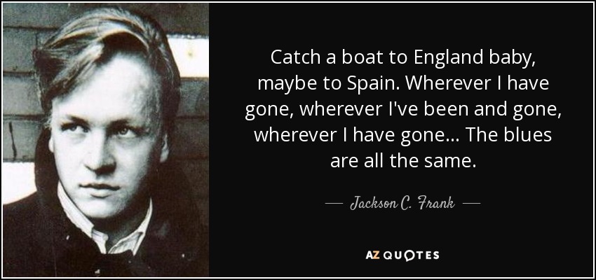 Catch a boat to England baby, maybe to Spain. Wherever I have gone, wherever I've been and gone, wherever I have gone... The blues are all the same. - Jackson C. Frank