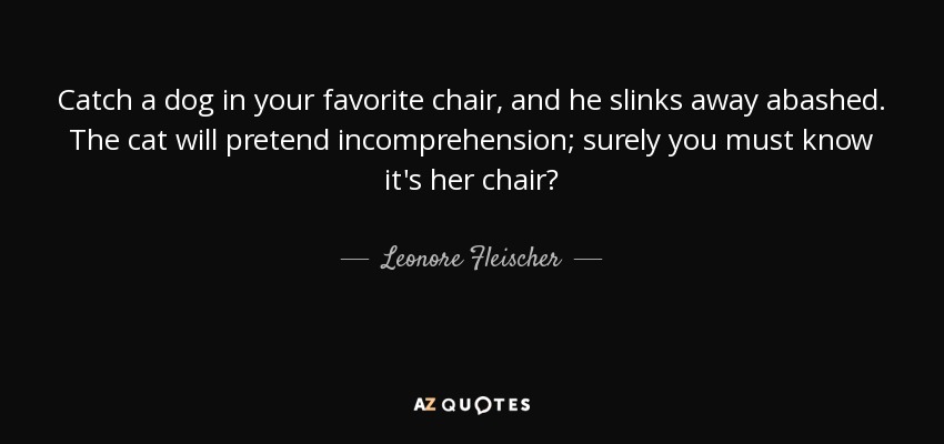 Catch a dog in your favorite chair, and he slinks away abashed. The cat will pretend incomprehension; surely you must know it's her chair? - Leonore Fleischer