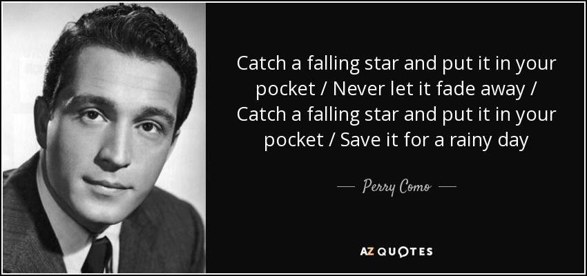 Catch a falling star and put it in your pocket / Never let it fade away / Catch a falling star and put it in your pocket / Save it for a rainy day - Perry Como