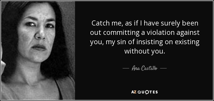 Catch me, as if I have surely been out committing a violation against you, my sin of insisting on existing without you. - Ana Castillo