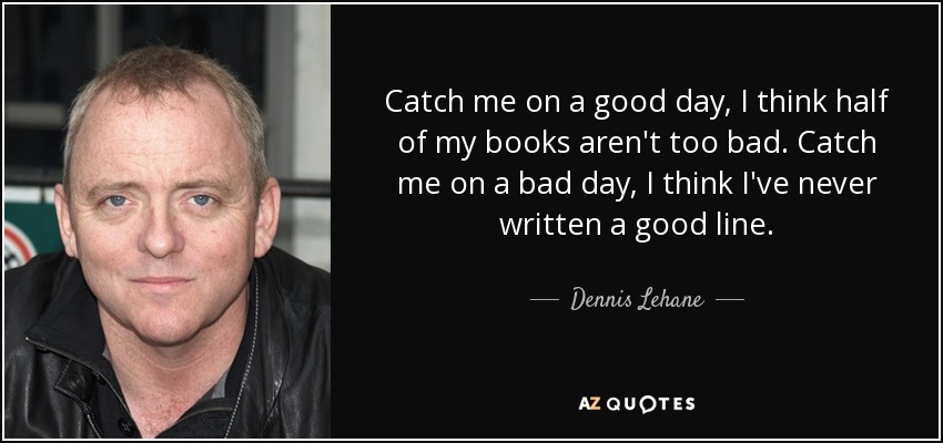 Catch me on a good day, I think half of my books aren't too bad. Catch me on a bad day, I think I've never written a good line. - Dennis Lehane