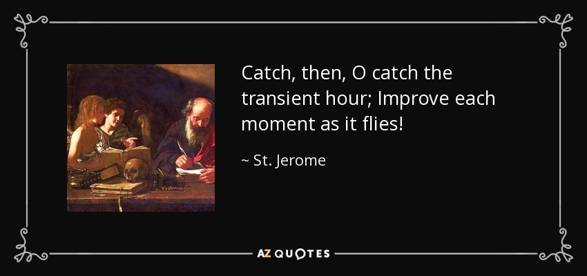 Catch, then, O catch the transient hour; Improve each moment as it flies! - St. Jerome
