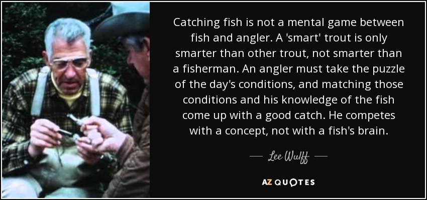 Catching fish is not a mental game between fish and angler. A 'smart' trout is only smarter than other trout, not smarter than a fisherman. An angler must take the puzzle of the day's conditions, and matching those conditions and his knowledge of the fish come up with a good catch. He competes with a concept, not with a fish's brain. - Lee Wulff