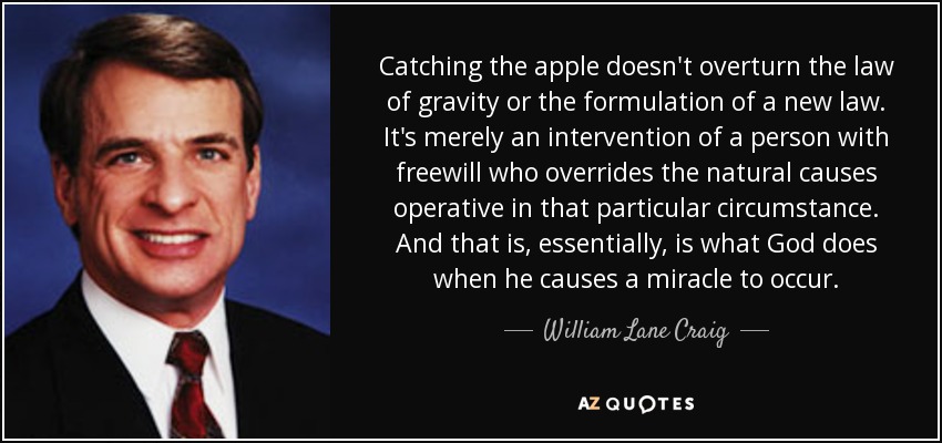 Catching the apple doesn't overturn the law of gravity or the formulation of a new law. It's merely an intervention of a person with freewill who overrides the natural causes operative in that particular circumstance. And that is, essentially, is what God does when he causes a miracle to occur. - William Lane Craig