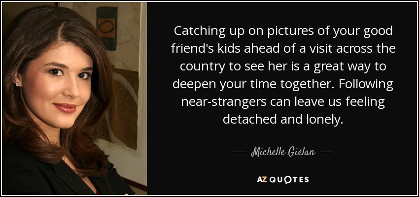 Catching up on pictures of your good friend's kids ahead of a visit across the country to see her is a great way to deepen your time together. Following near-strangers can leave us feeling detached and lonely. - Michelle Gielan