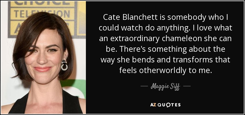Cate Blanchett is somebody who I could watch do anything. I love what an extraordinary chameleon she can be. There's something about the way she bends and transforms that feels otherworldly to me. - Maggie Siff