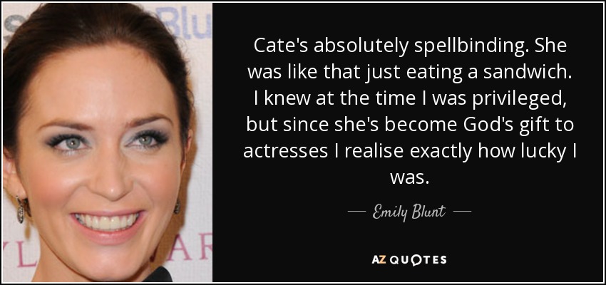 Cate's absolutely spellbinding. She was like that just eating a sandwich. I knew at the time I was privileged, but since she's become God's gift to actresses I realise exactly how lucky I was. - Emily Blunt