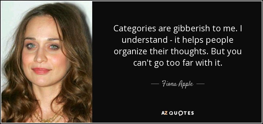 Categories are gibberish to me. I understand - it helps people organize their thoughts. But you can't go too far with it. - Fiona Apple