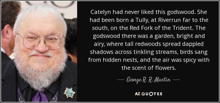 Catelyn had never liked this godswood. She had been born a Tully, at Riverrun far to the south, on the Red Fork of the Trident. The godswood there was a garden, bright and airy, where tall redwoods spread dappled shadows across tinkling streams, birds sang from hidden nests, and the air was spicy with the scent of flowers. - George R. R. Martin