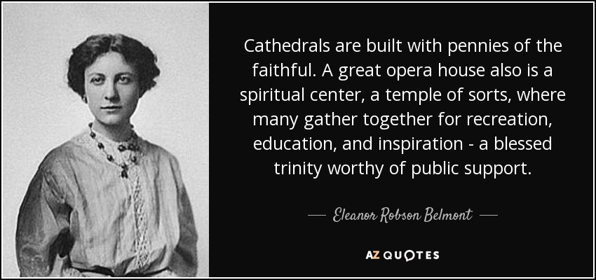 Cathedrals are built with pennies of the faithful. A great opera house also is a spiritual center, a temple of sorts, where many gather together for recreation, education, and inspiration - a blessed trinity worthy of public support. - Eleanor Robson Belmont