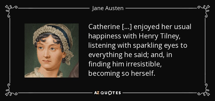 Catherine [...] enjoyed her usual happiness with Henry Tilney, listening with sparkling eyes to everything he said; and, in finding him irresistible, becoming so herself. - Jane Austen