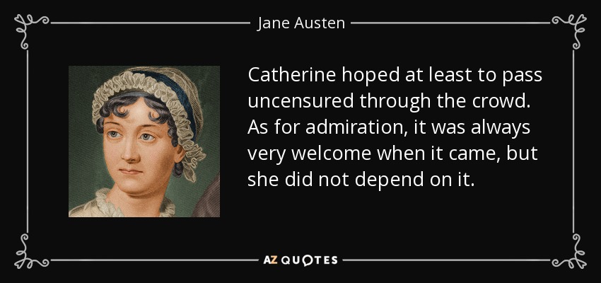 Catherine hoped at least to pass uncensured through the crowd. As for admiration, it was always very welcome when it came, but she did not depend on it. - Jane Austen