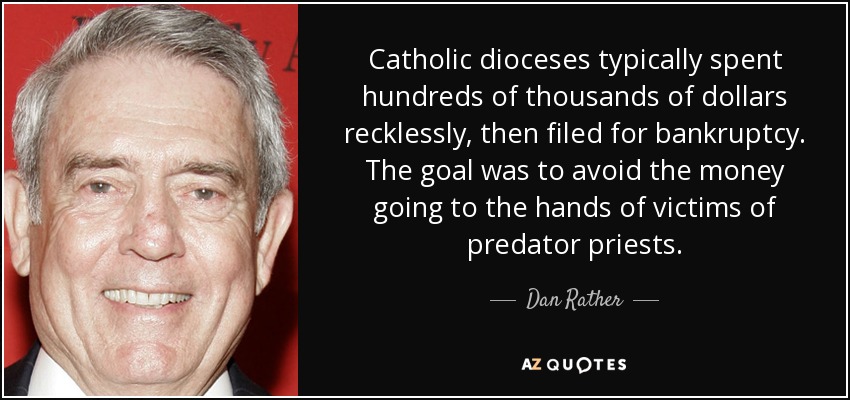 Catholic dioceses typically spent hundreds of thousands of dollars recklessly, then filed for bankruptcy. The goal was to avoid the money going to the hands of victims of predator priests. - Dan Rather