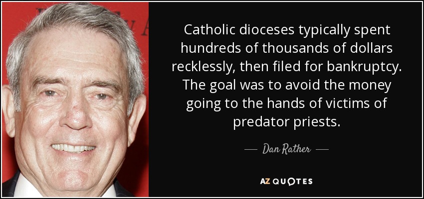 Catholic dioceses typically spent hundreds of thousands of dollars recklessly, then filed for bankruptcy. The goal was to avoid the money going to the hands of victims of predator priests. - Dan Rather
