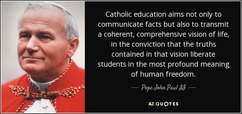 Catholic education aims not only to communicate facts but also to transmit a coherent, comprehensive vision of life, in the conviction that the truths contained in that vision liberate students in the most profound meaning of human freedom. - Pope John Paul II