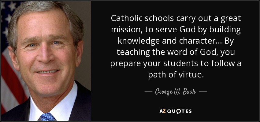 Catholic schools carry out a great mission, to serve God by building knowledge and character... By teaching the word of God, you prepare your students to follow a path of virtue. - George W. Bush