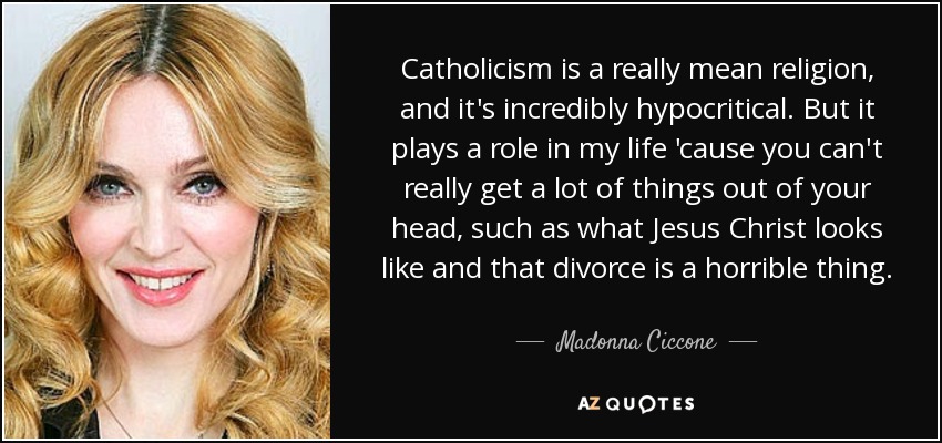Catholicism is a really mean religion, and it's incredibly hypocritical. But it plays a role in my life 'cause you can't really get a lot of things out of your head, such as what Jesus Christ looks like and that divorce is a horrible thing. - Madonna Ciccone