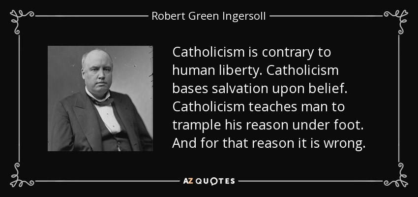 Catholicism is contrary to human liberty. Catholicism bases salvation upon belief. Catholicism teaches man to trample his reason under foot. And for that reason it is wrong. - Robert Green Ingersoll
