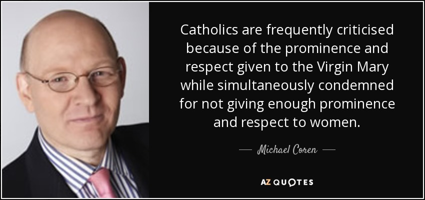 Catholics are frequently criticised because of the prominence and respect given to the Virgin Mary while simultaneously condemned for not giving enough prominence and respect to women. - Michael Coren