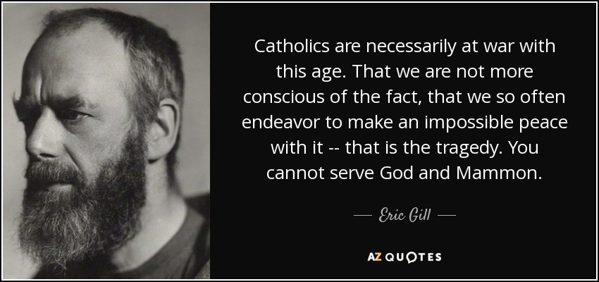 Catholics are necessarily at war with this age. That we are not more conscious of the fact, that we so often endeavor to make an impossible peace with it -- that is the tragedy. You cannot serve God and Mammon. - Eric Gill