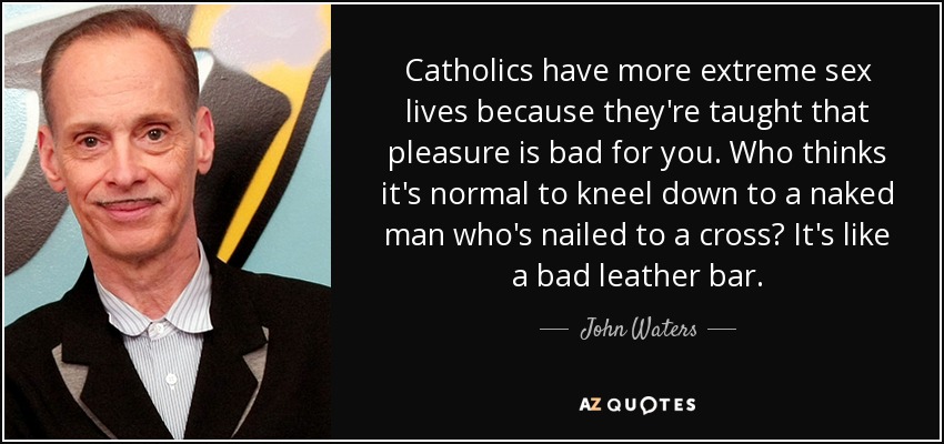 Catholics have more extreme sex lives because they're taught that pleasure is bad for you. Who thinks it's normal to kneel down to a naked man who's nailed to a cross? It's like a bad leather bar. - John Waters