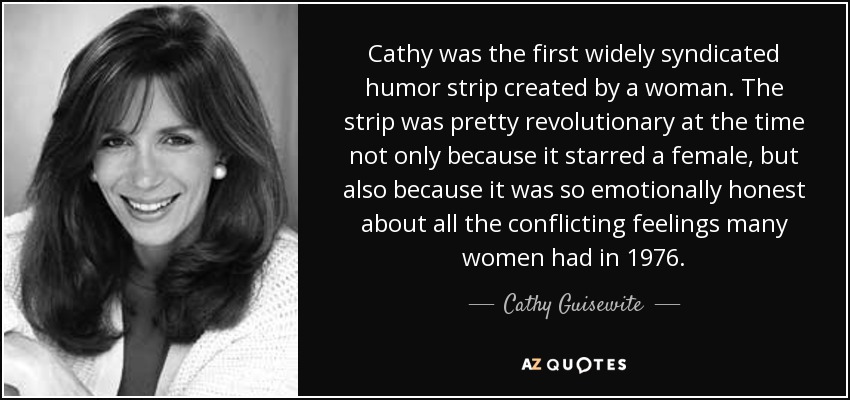 Cathy was the first widely syndicated humor strip created by a woman. The strip was pretty revolutionary at the time not only because it starred a female, but also because it was so emotionally honest about all the conflicting feelings many women had in 1976. - Cathy Guisewite