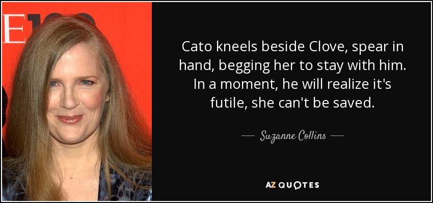 Cato kneels beside Clove, spear in hand, begging her to stay with him. In a moment, he will realize it's futile, she can't be saved. - Suzanne Collins