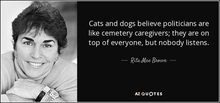Cats and dogs believe politicians are like cemetery caregivers; they are on top of everyone, but nobody listens. - Rita Mae Brown