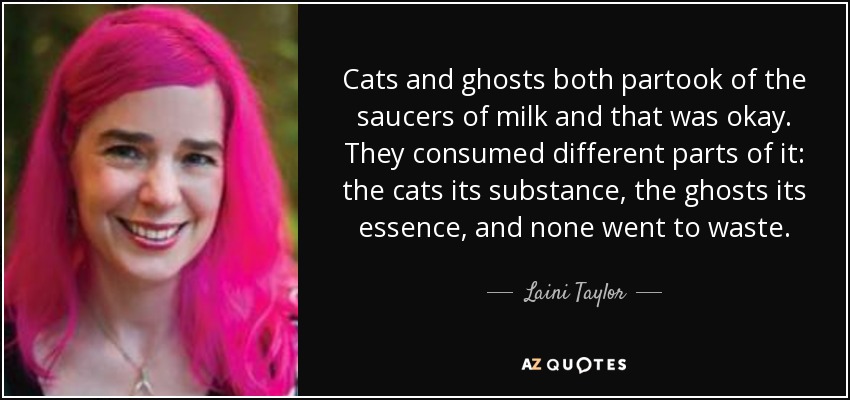 Cats and ghosts both partook of the saucers of milk and that was okay. They consumed different parts of it: the cats its substance, the ghosts its essence, and none went to waste. - Laini Taylor