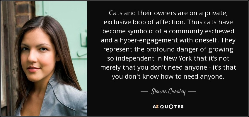 Cats and their owners are on a private, exclusive loop of affection. Thus cats have become symbolic of a community eschewed and a hyper-engagement with oneself. They represent the profound danger of growing so independent in New York that it's not merely that you don't need anyone - it's that you don't know how to need anyone. - Sloane Crosley