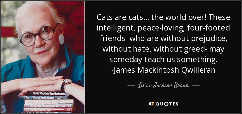 Cats are cats . . . the world over! These intelligent, peace-loving, four-footed friends- who are without prejudice, without hate, without greed- may someday teach us something. -James Mackintosh Qwilleran - Lilian Jackson Braun