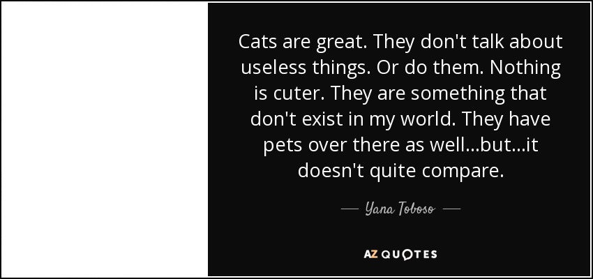 Cats are great. They don't talk about useless things. Or do them. Nothing is cuter. They are something that don't exist in my world. They have pets over there as well...but...it doesn't quite compare. - Yana Toboso