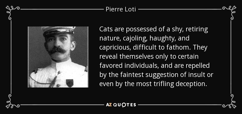 Cats are possessed of a shy, retiring nature, cajoling, haughty, and capricious, difficult to fathom. They reveal themselves only to certain favored individuals, and are repelled by the faintest suggestion of insult or even by the most trifling deception. - Pierre Loti