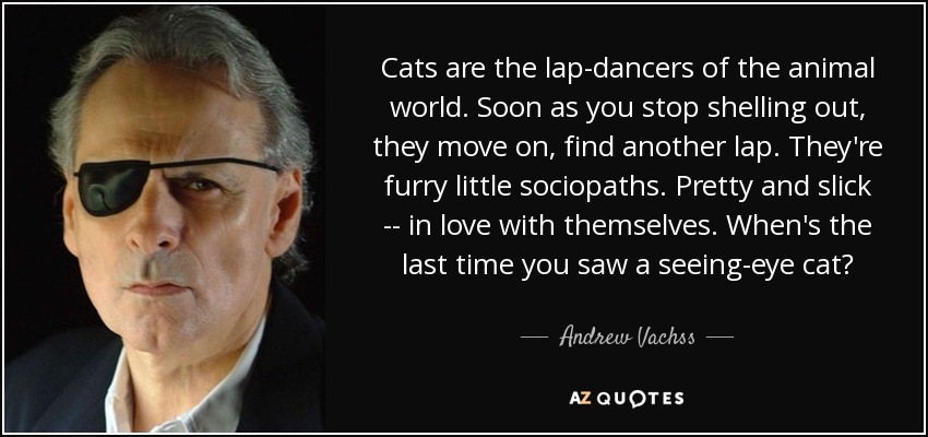 Cats are the lap-dancers of the animal world. Soon as you stop shelling out, they move on, find another lap. They're furry little sociopaths. Pretty and slick -- in love with themselves. When's the last time you saw a seeing-eye cat? - Andrew Vachss