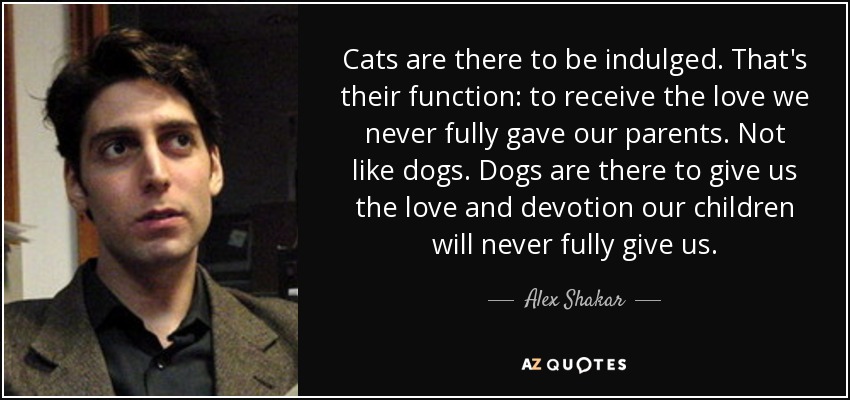 Cats are there to be indulged. That's their function: to receive the love we never fully gave our parents. Not like dogs. Dogs are there to give us the love and devotion our children will never fully give us. - Alex Shakar