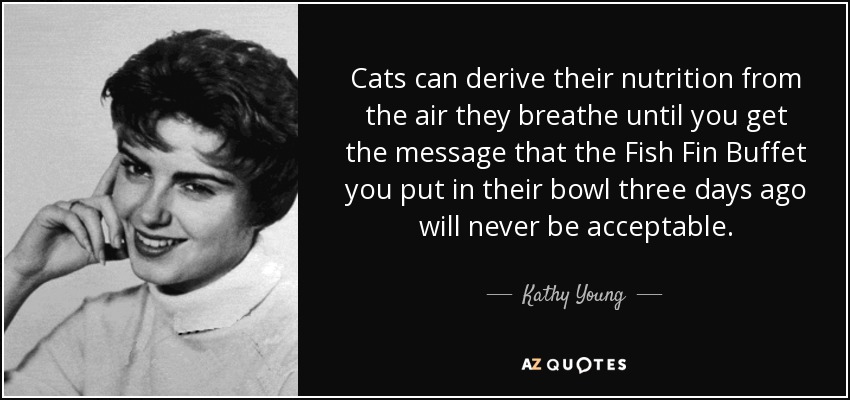 Cats can derive their nutrition from the air they breathe until you get the message that the Fish Fin Buffet you put in their bowl three days ago will never be acceptable. - Kathy Young