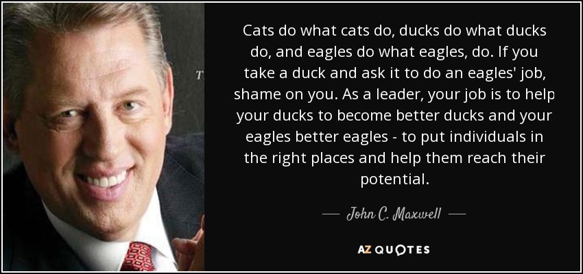Cats do what cats do, ducks do what ducks do, and eagles do what eagles, do. If you take a duck and ask it to do an eagles' job, shame on you. As a leader, your job is to help your ducks to become better ducks and your eagles better eagles - to put individuals in the right places and help them reach their potential. - John C. Maxwell
