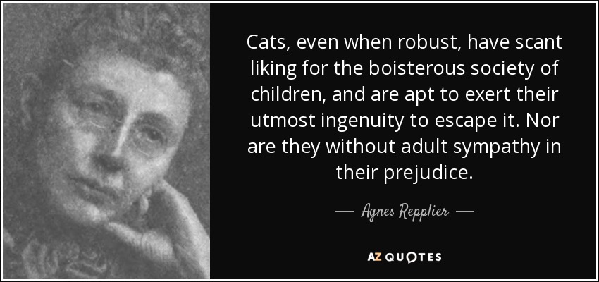 Cats, even when robust, have scant liking for the boisterous society of children, and are apt to exert their utmost ingenuity to escape it. Nor are they without adult sympathy in their prejudice. - Agnes Repplier