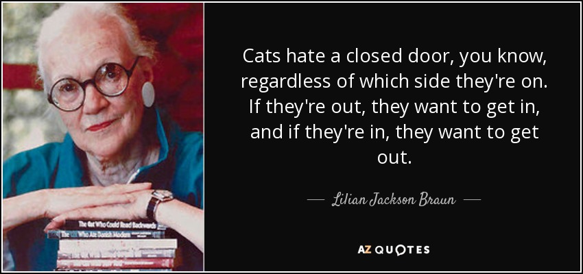 Cats hate a closed door, you know, regardless of which side they're on. If they're out, they want to get in, and if they're in, they want to get out. - Lilian Jackson Braun
