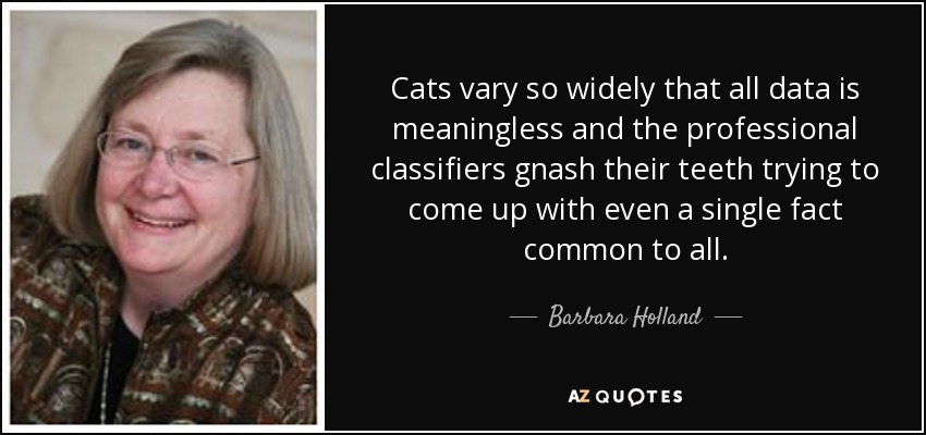 Cats vary so widely that all data is meaningless and the professional classifiers gnash their teeth trying to come up with even a single fact common to all. - Barbara Holland